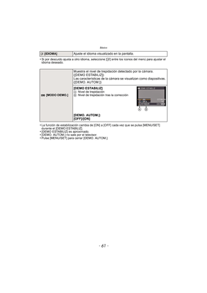 Page 61- 61 -
Básico
•Si por descuido ajusta a otro idioma, seleccione [~] entre los iconos del menú para ajustar el 
idioma deseado.
•La función de estabilización ca mbia de [ON] a [OFF] cada vez que se pulsa [MENU/SET] 
durante el [DEMO ESTABILIZ].
•[DEMO ESTABILIZ] es aproximado.•[DEMO. AUTOM.] no sale por el televisor.•Pulse [MENU/SET] para cerrar [DEMO. AUTOM.].
~  [IDIOMA]Ajuste el idioma visualizado en la pantalla.
 [MODO DEMO.]
Muestra el nivel de trepidación detectado por la cámara. 
([DEMO...