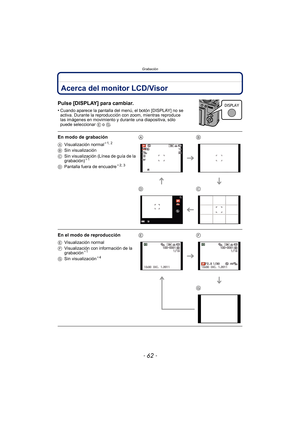 Page 62Grabación
- 62 -
GrabaciónAcerca del monitor LCD/Visor
Pulse [DISPLAY] para cambiar.
•Cuando aparece la pantalla del menú, el botón [DISPLAY] no se 
activa. Durante la reproducción con zoom, mientras reproduce 
las imágenes en movimiento y durante una diapositiva, sólo 
puede seleccionar E o G.
En modo de grabación
AVisualización normal¢1, 2
BSin visualización
C Sin visualización (Línea de guía de la 
grabación)
¢1
D Pantalla fuera de encuadre¢2, 3
AB
DC
En el modo de reproducción
E Visualización normal...