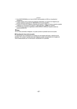 Page 63- 63 -
Grabación
¢1 Si el [HISTOGRAMA] en el menú [CONF.] está ajustado en [ON], se visualizará el 
histograma.
¢ 2 Puede cambiar entre el tiempo de grabación disponible y el número de imágenes que 
pueden grabarse ajustando [VI. RESTANTE] en el menú [CONF.].
¢3 Cuando el número de imágenes restantes es superior a 1000 o el tiempo restante al grabar 
imágenes en movimiento es superior a 1000 segundos, [ ] se visualiza.
¢ 4 El nombre de la persona registrada en [RECONOCE CARA] se visualiza cuando se...