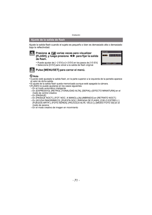 Page 71- 71 -
Grabación
Ajuste la salida flash cuando el sujeto es pequeño o bien es demasiado alta o demasiado 
baja la reflectividad.
Presione  3 [È] varias veces para visualizar 
[FLASH], y luego presione  2/1 para fijar la salida 
de flash.
•Puede ajustar de [ j2EV] a [ i2 EV] en los pasos de [1/3 EV].•Seleccione [0 EV] para volver a la salida de flash original.
Pulse [MENU/SET] para cerrar el menú.
Nota
•Cuando esté ajustada la salida flash, en la parte superior a la izquierda de la pantalla aparece 
el...
