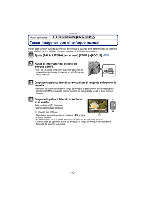 Page 73- 73 -
Grabación
Modos aplicables: 
Tomar imágenes con el enfoque manual
Utilice esta función cuando quiere fijar el enfoque o cuando esté determinada la distancia 
entre el objetivo y el sujeto y no quiere activar el enfoque automático.
Ajuste [PALA. LATERAL] en el menú [CONF.] a [FOCUS]. (P52)
Ajuste el interruptor del selector de 
enfoque a [MF].
•[MF] se visualiza en la parte superior izquierda de 
la pantalla mientras se encuentra en el enfoque de 
modo manual.
Desplace la palanca lateral para...
