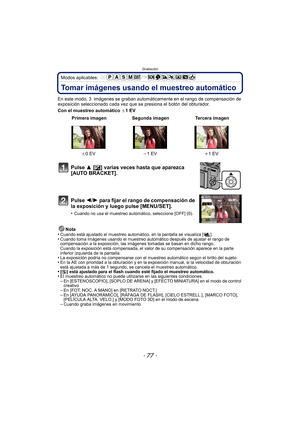 Page 77- 77 -
Grabación
Modos aplicables: 
Tomar imágenes usando el muestreo automático
En este modo, 3  imágenes se graban automáticamente en el rango de compensación de 
exposición seleccionado cada vez que se presiona el botón del obturador.
Con el muestreo automático  d1EV
Nota
•
Cuando está ajustado el muestreo automático, en la pantalla se visualiza [ ].•Cuando toma imágenes usando el muestreo automático después de ajustar el rango de 
compensación a la exposición, las imágenes tomadas se basan en dicho...