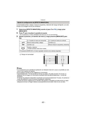 Page 85- 85 -
Grabación
La borrosidad arriba o abajo o hacia la izquierda y derecha del rango de fijación, se verá 
incluso si la imagen es de una miniatura.
1Seleccione [EFECTO MINIATURA] usando el paso 2 en P84 y luego pulse 
[MENU/SET].
2Pulse  4 para visualizar la pantalla de ajuste.
•Se visualizará un marco alrededor del área que no va a ser borrosa.
3Ajuste la posición y el tamaño del marco y luego presione [MENU/SET] para 
fijar.
Nota
•
La visualización de la pantalla de grabación se retrasará más de lo...
