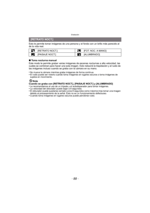 Page 88Grabación
- 88 -
Esto le permite tomar imágenes de una persona y el fondo con un brillo más parecido al 
de la vida real.
∫Toma nocturna manual
Este modo le permite grabar va rias imágenes de escenas noctur nas a alta velocidad, las 
cuales se combinan para hacer una sola imagen . Esto reducirá la trepidación y el ruido de 
las imágenes incluso cuando se graba con la cámara en su mano.
•
No mueva la cámara mientras graba imágenes de forma continua.•El ruido puede ser notorio cuando toma imágenes en...