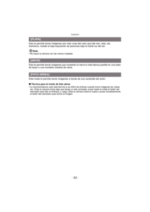 Page 95- 95 -
Grabación
Esto le permite tomar imágenes aún más vivas del color azul del mar, cielo, etc. 
Asimismo, impide la baja exposición de personas bajo la fuerte luz del sol.Nota
•
No toque la cámara con las manos mojadas.
Esto le permite tomar imágenes que muestran la nieve lo más blanca posible en una pista 
de esquí o una montaña cubierta de nieve.
Este modo le permite tomar imágenes  a través de una ventanilla del avión.
∫ Técnica para el modo de foto aérea
•
Le recomendamos usar esta técnica si es...