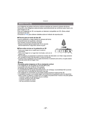 Page 97- 97 -
Grabación
Las imágenes se graban de forma continua mientras se mueve la cámara de forma 
horizontal y dos imágenes seleccionadas automáticamente se combinan para hacer una 
sola imagen en 3D.
Para ver imágenes en 3D, se requiere un televisor compatible con 3D. (Esta unidad 
reproducirá en 2D)
Consulte la  P160 para obtener detalles sobre el método de reproducción.
∫ Técnica para el modo de foto 3D
Inicie la grabación y luego deslice la cámara de forma 
horizontal recta de izquierda a derecha.
•
Se...