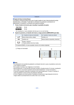 Page 121- 121 -
Grabación
∫Ajuste del tipo de desenfoque
Con [Efecto miniatura] puede hacer que el sujeto  resalte al crear intencionalmente partes 
desenfocadas y enfocadas. Puede fijar la or ientación de grabación (orientación de 
desenfoque) y la posición y el tamaño de la parte de enfoque.
1Pulse el botón de función para visualizar la pantalla de ajuste.
•
Se visualizará un marco alrededor del área que no va a ser borrosa.
2Ajuste la posición y el tamaño del marco y luego presione [MENU/SET] para fijar....