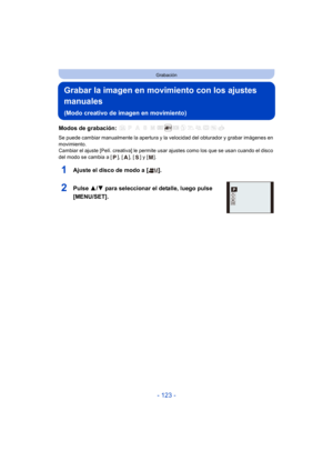 Page 123- 123 -
Grabación
Grabar la imagen en movimiento con los ajustes 
manuales 
(Modo creativo de imagen en movimiento)
Modos de grabación: 
Se puede cambiar manualmente la apertura y la velocidad del obturador y grabar imágenes en 
movimiento.
Cambiar el ajuste [Pelí. creativa] le permite usar ajustes como los que se usan cuando el disco 
del modo se cambia a [ ], [ ], [ ] y [ ].
1Ajuste el disco de modo a [ ].
2Pulse  3/4 para seleccionar el detalle, luego pulse 
[MENU/SET].ASM
P 