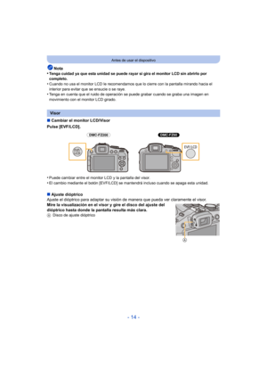 Page 14- 14 -
Antes de usar el dispositivo
Nota
•Tenga cuidad ya que esta unidad se puede rayar si gira el monitor LCD sin abrirlo por 
completo.
•Cuando no usa el monitor LCD le recomendamos que lo cierre con la pantalla mirando hacia el 
interior para evitar que se ensucie o se raye.
•Tenga en cuenta que el ruido de operación se puede grabar cuando se graba una imagen en 
movimiento con el monitor LCD girado.
∫ Cambiar el monitor LCD/Visor
Pulse [EVF/LCD].
•
Puede cambiar entre el monitor LCD y la pantalla...