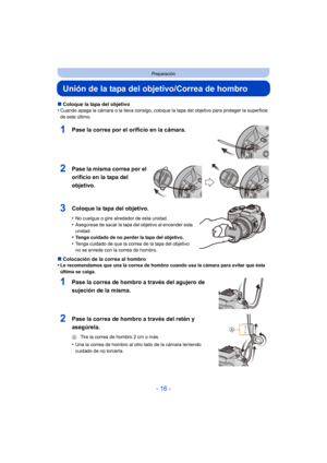 Page 16- 16 -
Preparación
Unión de la tapa del objetivo/Correa de hombro
∫Coloque la tapa del objetivo
•Cuando apaga la cámara o la lleva consigo, coloque la tapa del objetivo para proteger la superficie 
de este último.
1Pase la correa por el orificio en la cámara.
2Pase la misma correa por el 
orificio en la tapa del 
objetivo.
3Coloque la tapa del objetivo.
•No cuelgue o gire alrededor de esta unidad.
•Asegúrese de sacar la tapa del objetivo al encender esta 
unidad.
•Tenga cuidado de no perder la tapa del...