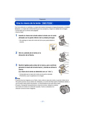 Page 17- 17 -
Preparación
Una la visera de la lente (DMC-FZ200) 
Con la luz del sol o a contraluz, la visera de la lente minimizará el deslumbramiento y el efecto 
fantasma. La visera de la lente disminuye la luz excesiva y mejora la calidad de la imagen.
•
Compruebe que la cámara está apagada.•Cierre el flash.
1Inserte la visera de la lente sobre la lente con el corto 
alineado con la parte inferior de la unidad principal.
•No sostenga la visera de la lente de forma que pueda doblarla o 
torcerla.
2Gire la...
