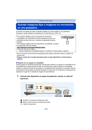 Page 186- 186 -
Conexión a otro equipo
Guardar imágenes fijas e imágenes en movimiento 
en una grabadora
Si inserta una tarjeta que tiene contenido grabado con esta unidad en una grabadora 
Panasonic, puede duplicar el contenido en un disco Blu-ray o DVD, etc.
•
Vea el manual de instrucciones de la grabadora para obtener información sobre el copiado y la 
reproducción.
•Tenga en cuenta que el equipo descripto puede no estar disponible en ciertos países y 
regiones.
∫ Duplicar con un equipo no compatible
Puede...