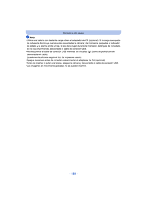 Page 189- 189 -
Conexión a otro equipo
Nota
•Utilice una batería con bastante carga o bien el adaptador de CA (opcional). Si la carga que queda 
de la batería disminuye cuando están conectadas la cámara y la impresora, parpadea el indicador 
de estado y la alarma emite un bip. Si eso tiene lugar durante la impresión, deténgala de inmediato. 
Si no está imprimiendo, desconecte el cable de conexión USB.
•No desconecte el cable de conexión USB mientras  se visualiza [å ] (Icono de prohibición de 
desconectar el...