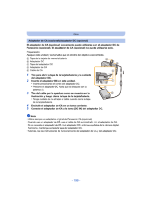 Page 199- 199 -
Otros
El adaptador de CA (opcional) únicamente puede utilizarse con el adaptador DC de 
Panasonic (opcional). El adaptador de CA (opcional) no puede utilizarse solo.
Preparación:
Apague esta unidad y compruebe que el cilindro del objetivo esté retraído.
ATapa de la tarjeta de memoria/batería
B Adaptador DC
C Tapa del adaptador DC
D Adaptador de CA
E Cable de CA
1Tire para abrir la tapa de la tarjeta/batería y la cubierta 
del adaptador DC.
2Inserte el adaptador DC en esta unidad.
•Inserte...
