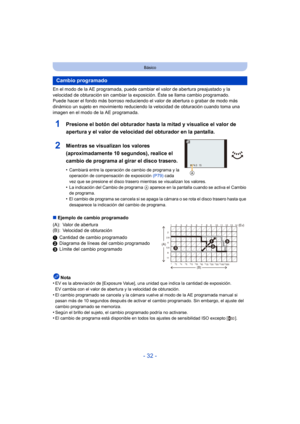 Page 32- 32 -
Básico
En el modo de la AE programada, puede cambiar el valor de abertura preajustado y la 
velocidad de obturación sin cambiar la exposición. Éste se llama cambio programado.
Puede hacer el fondo más borroso reduciendo el valor de abertura o grabar de modo más 
dinámico un sujeto en movimiento reduciendo la velocidad de obturación cuando toma una 
imagen en el modo de la AE programada.
1Presione el botón del obturador hasta la mitad y visualice el valor de 
apertura y el valor de velocidad del...