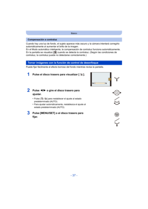 Page 37- 37 -
Básico
Cuando hay una luz de fondo, el sujeto aparece más oscuro y la cámara intentará corregirlo 
automáticamente al aumentar el brillo de la imagen.
En el Modo automático inteligente, la compensación de contraluz funciona automáticamente. 
En la pantalla se visualiza [ ] cuando se detecta la contraluz. (Según las condiciones de 
contraluz, la contraluz puede no detectarse correctamente.)
Puede fijar fácilmente el efecto borroso del fondo mientras revisa la pantalla.
1Pulse el disco trasero para...