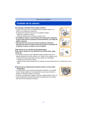 Page 7- 7 -
Antes de usar el dispositivo
Cuidado de la cámara
No exponga a vibración fuerte, golpe o presión.
•La lente, el monitor LCD o la carcasa externa se pueden dañar si se 
utilizan en las siguientes condiciones. 
Es posible que funcionen mal o que no se grabe la imagen.
–Haga caer o golpee la cámara.–Presione fuertemente en la lente o el monitor LCD.
•Al trasladar la cámara o usar la función de reproducción, asegúrese 
de que la lente esté en la posición de almacenamiento, con la tapa del 
objetivo...