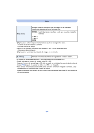 Page 64- 64 -
Básico
•[Repr. auto] se activa independientemente de su ajuste en los siguientes casos.–Cuando se usa el muestreo automático
–Durante el modo de ráfaga•La función de Revisión automática está fijada en [2 SEC.] en los siguientes casos.–Modo automático inteligente
•[Repr. auto] no funciona en la grabación de imagen en movimiento.
•El número de la carpeta se actualiza y el número de archivo inicia desde 0001.
•Puede asignarse un número de carpeta entre 100 y 999.
Cuando el número de carpeta llega a...