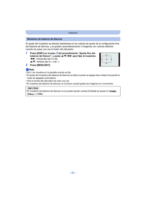 Page 91- 91 -
Grabación
El ajuste del muestreo se efectúa basándose en los valores de ajuste de la configuración fina 
del balance de blancos, y se graban automát icamente 3 imágenes con colores distintos 
cuando se pulsa una vez el botón del obturador.
1Pulse [DISP.] en el paso 2 del procedimiento “Ajuste fino del 
balance del blanco”, y pulse  3/4 /2 /1  para fijar el muestreo.
2 /1 : Horizontal (de A a B)
3 /4 : Vertical (de G i a Mj)
2Pulse [MENU/SET].
Nota
•
[ ] se visualiza en la pantalla cuando se...