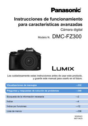 Page 1Instrucciones de funcionamiento para características avanzadas
Cámara digital
Modelo N.DMC-FZ300
SQW0421
M0715KZ0
Visualizaciones de mensajes → 332
Lea cuidadosamente estas instrucciones antes de usar este producto, 
y guarde este manual para usarlo en el futuro.
Preguntas y respuestas de solución de problemas → 340
Búsqueda de la información necesaria →2
Índice →4
Índice por funciones →12
Lista de menús →336       