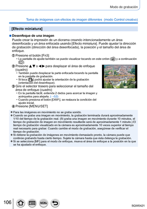Page 106106
Modo de grabación
Toma de imágenes con efectos de imagen diferentes  (modo Control creativo) 
[Efecto miniatura]
 ■Desenfoque de una imagen
Puede crear la impresión de un diorama creando intencionadamente un á\
rea 
desenfocada y un área enfocada usando [Efecto miniatura]. Puede ajustar la dirección 
de grabación (dirección del área desenfocada), la posición y el tamaño del área de 
enfoque.
Presione el botón [Fn3] • La pantalla de ajuste también se puede visualizar tocando en este ord\
en [  ] y a...