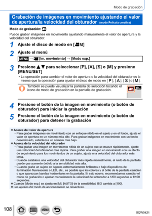 Page 108108
Modo de grabación
Grabación de imágenes en movimiento ajustando el valor 
de apertura/la velocidad del obturador  
(modo Película creativa)
Modo de grabación: 
Puede grabar imágenes en movimiento ajustando manualmente el valor de\
 apertura y la 
velocidad del obturador.
1Ajuste el disco de modo en [  ]
2Ajuste el menú
 →  [Im. movimiento] → [Modo exp.]
3Presione   para seleccionar [P], [A], [S] o [M] y presione 
[MENU/SET]
 • La operación para cambiar el valor de apertura o la velocidad del obt\...