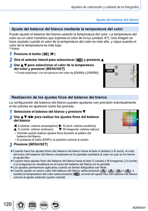 Page 120120
Ajustes de coloración y calidad de la fotografía
Ajuste del balance del blanco
Ajuste del balance del blanco mediante la temperatura del color
Puede ajustar el balance del blanco usando la temperatura del color. La temperatura del 
color es un valor numérico que expresa el color de la luz (unidad: K\
*
). Una imagen se 
hace azulada cuando el valor de la temperatura del color es más alto,\
 y rojiza cuando el 
valor de la temperatura es más bajo.
*
 Kelvin
1Presione el botón [  ] (  )
2Gire el...