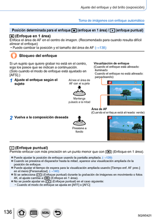 Page 136136
Ajuste del enfoque y del brillo (exposición)
Toma de imágenes con enfoque automático
Posición determinada para el enfoque  (enfoque en 1 área) /  (enfoque puntual)
 (Enfoque en 1 área)Enfoca el área de AF en el centro de imagen. (Recomendado para cuando resulta difícil \
alinear el enfoque)
 • Puede cambiar la posición y el tamaño del área de 
AF (→138)
Bloqueo del enfoque
Si un sujeto que quiere grabar no está en el centro, 
siga los pasos que se indican a continuación. 
(Solo cuando el modo de...