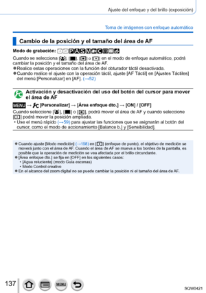 Page 137137
Ajuste del enfoque y del brillo (exposición)
Toma de imágenes con enfoque automático
Cambio de la posición y el tamaño del área de AF
Modo de grabación: 
Cuando se selecciona [  ], [  ], [  ] o [  ] en el modo de enfoque automático, podrá 
cambiar la posición y el tamaño del área de AF.
 ●Realice estas operaciones con la función del obturador táctil desa\
ctivada. ●Cuando realice el ajuste con la operación táctil, ajuste [ AF Táctil] en [Ajustes Táctiles] 
del menú [Personalizar] en [AF].  (→52)...