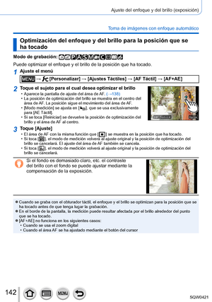 Page 142142
Ajuste del enfoque y del brillo (exposición)
Toma de imágenes con enfoque automático
Optimización del enfoque y del brillo para la posición que se 
ha tocado
Modo de grabación: 
Puede optimizar el enfoque y el brillo de la posición que ha tocado.
1Ajuste el menú
 →  [Personalizar] → [Ajustes Táctiles] → [AF Táctil] → [AF+AE]
2Toque el sujeto para el cual desea optimizar el brillo • Aparece la pantalla de ajuste del área de AF. (→138) • La posición de optimización del brillo se muestra en el centro...