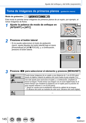 Page 145145
Ajuste del enfoque y del brillo (exposición)
Toma de imágenes de primeros planos  (grabación macro)
Modo de grabación: 
Este modo le permite tomar imágenes de primeros planos de un sujeto, \
por ejemplo, al 
tomar imágenes de flores.
1Ajuste la palanca de modo de enfoque en 
[AFS/AFF] o [AFC]
2Presione el botón lateral
 • Si no puede seleccionar el modo de grabación macro, ajuste [Ajustes de botón lateral] bajo el menú 
[Personalizar] en [AF
  /FOCUS], y , a continuación, 
presione el botón lateral....