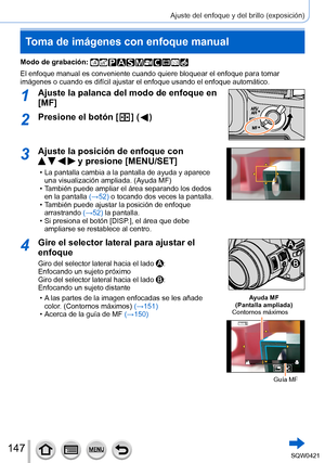 Page 147147
Ajuste del enfoque y del brillo (exposición)
Toma de imágenes con enfoque manual
Modo de grabación: 
El enfoque manual es conveniente cuando quiere bloquear el enfoque para \
tomar 
imágenes o cuando es difícil ajustar el enfoque usando el enfoque \
automático.
1Ajuste la palanca del modo de enfoque en 
[MF]
2Presione el botón [  ] (  )
3Ajuste la posición de enfoque con  
    y presione [MENU/SET]
 • La pantalla cambia a la pantalla de ayuda y aparece una visualización ampliada. (A yuda MF)
 • T...