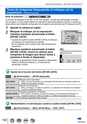 Page 152152
Ajuste del enfoque y del brillo (exposición)
Toma de imágenes bloqueando el enfoque y/o la 
exposición  
[AF/AE bloqueado]
Modo de grabación: 
La función de bloqueo de AF/AE es útil. Por ejemplo, cuando hay demasiado contraste 
con el sujeto y no se puede obtener la exposición adecuada (bloqueo de AE) o cuando se 
desea tomar una fotografía compuesta con el sujeto fuera del área de AF (bloqueo de AF).
1Apunte la cámara al sujeto
2Bloquee el enfoque y/o la exposición 
mientras mantiene presionado el...