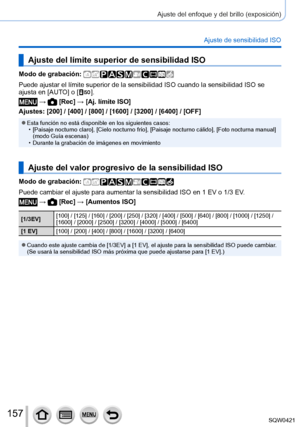 Page 157157
Ajuste del enfoque y del brillo (exposición)
Ajuste de sensibilidad ISO
Ajuste del límite superior de sensibilidad ISO
Modo de grabación: 
Puede ajustar el límite superior de la sensibilidad ISO cuando la sen\
sibilidad ISO se 
ajusta en [AUTO] o [  ].
 →  [Rec] → [Aj. límite ISO]
Ajustes: [200] / [400] / [800] / [1600] / [3200] / [6400] / [OFF]
 ●Esta función no está disponible en los siguientes casos: • [Paisaje nocturno claro], [Cielo nocturno frío], [Paisaje nocturno cálido], [Foto nocturna...