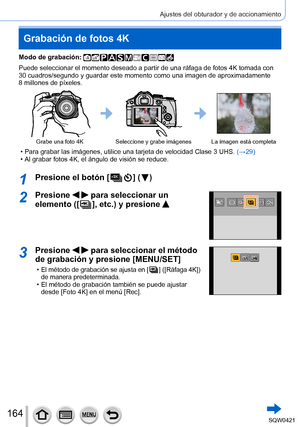 Page 164164
Ajustes del obturador y de accionamiento
Grabación de fotos 4K
Modo de grabación: 
Puede seleccionar el momento deseado a partir de una ráfaga de fotos \
4K tomada con 
30 cuadros/segundo y guardar este momento como una imagen de aproximadam\
ente 
8
 millones de píxeles.
Grabe una foto 4KSeleccione y grabe imágenes La imagen está completa
 • Para grabar las imágenes, utilice una tarjeta de velocidad Clase 3 UH\
S.  (→ 29) • Al grabar fotos 4K, el ángulo de visión se reduce.
1Presione el botón [  ] (...