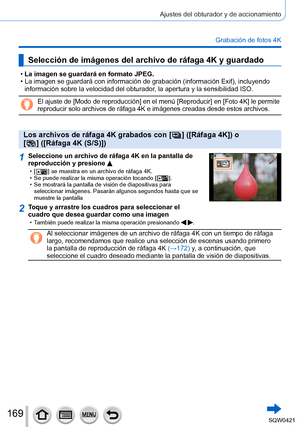 Page 169169
Ajustes del obturador y de accionamiento
Grabación de fotos 4K
Selección de imágenes del archivo de ráfaga 4K y guardado
 •La imagen se guardará en formato JPEG. •La imagen se guardará con información de grabación (información Exif), incluyendo 
información sobre la velocidad del obturador
, la apertura y la sensibilidad ISO.
El ajuste de [Modo de reproducción] en el menú [Reproducir] en [Fo\
to 4K] le permite 
reproducir solo archivos de ráfaga 4K e imágenes creadas desde est\
os archivos.
Los...
