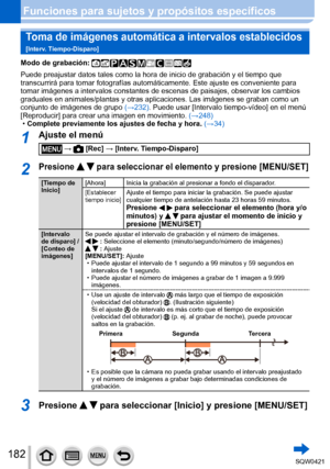 Page 182182
Funciones para sujetos y propósitos específicos
Toma de imágenes automática a intervalos establecidos  
[Interv. Tiempo-Disparo]
Modo de grabación: 
Puede preajustar datos tales como la hora de inicio de grabación y el\
 tiempo que 
transcurrirá para tomar fotografías automáticamente. Este ajust\
e es conveniente para 
tomar imágenes a intervalos constantes de escenas de paisajes, observ\
ar los cambios 
graduales en animales/plantas y otras aplicaciones. Las imágenes se g\
raban como un 
conjunto de...