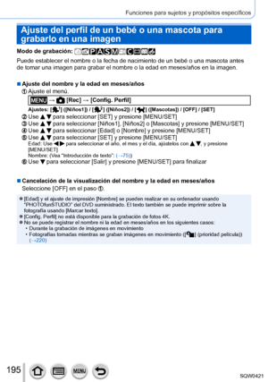 Page 195195
Funciones para sujetos y propósitos específicos
Ajuste del perfil de un bebé o una mascota para 
grabarlo en una imagen
Modo de grabación: 
Puede establecer el nombre o la fecha de nacimiento de un bebé o una \
mascota antes 
de tomar una imagen para grabar el nombre o la edad en meses/años en \
la imagen.
 ■Ajuste del nombre y la edad en meses/años
Ajuste el menú.
 →  [Rec] → [Config. Perfil]
Ajustes: [  ] ([Niños1]) / [  ] ([Niños2]) / [  ] ([Mascotas]) / [OFF] / [SET]
Use   para seleccionar [SET]...