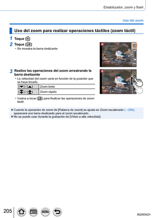 Page 205205
Estabilizador, zoom y flash
Uso del zoom
Uso del zoom para realizar operaciones táctiles (zoom táctil)
1Toque [  ]
2Toque [  ] • Se muestra la barra deslizante.
3Realice las operaciones del zoom arrastrando la 
barra deslizante
 • La velocidad del zoom varía en función de la posición que se haya tocado.
[  ] / [  ] Zoom lento
[
  ] / [  ] Zoom rápido
 • V

uelva a tocar [
  ] para finalizar las op eraciones de zoom 
táctil.
 ●Cuando la operación de zoom de [Palanca de zoom] se ajusta en Zoom...