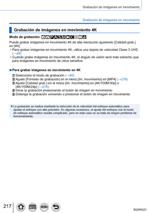 Page 217217
Grabación de imágenes en movimiento
Grabación de imágenes en movimiento
Grabación de imágenes en movimiento 4K
Modo de grabación: 
Puede grabar imágenes en movimiento 4K de alta resolución ajustand\
o [Calidad grab.] 
en [4K].
 • Para grabar imágenes en movimiento 4K, utilice una tarjeta de velocid\
ad Clase 3 UHS. (→

29)
 • Cuando grabe imágenes en movimiento 4K, el ángulo de visión ser\
á más estrecho que para imágenes en movimiento de otros tamaños.
 ■Para grabar imágenes en movimiento en 4K...