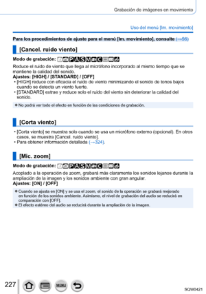 Page 227227
Grabación de imágenes en movimiento
Uso del menú [Im. movimiento]
Para los procedimientos de ajuste para el menú [Im. movimiento], consulte (→56)
[Cancel. ruido viento]
Modo de grabación: 
Reduce el ruido de viento que llega al micrófono incorporado al mismo\
 tiempo que se 
mantiene la calidad del sonido.
Ajustes: [HIGH] / [STANDARD] / [OFF]
 • [HIGH] reduce con eficacia el ruido de viento minimizando el sonido de t\
onos bajos 
cuando se detecta un viento fuerte.
 • [ST

ANDARD] extrae y reduce...
