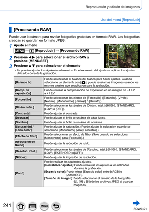 Page 241241
Reproducción y edición de imágenes
Uso del menú [Reproducir]
[Procesando RAW]
Puede usar la cámara para revelar fotografías grabadas en formato \
RAW. Las fotografías 
creadas se guardan en formato JPEG.
1Ajuste el menú
 →  [Reproducir] → [Procesando RAW]
2Presione   para seleccionar el archivo RAW y 
presione [MENU/SET]
3Presione   para seleccionar el elemento
 • Se pueden ajustar los siguientes elementos. En el momento del ajuste se \
aplican los ajustes 
utilizados durante la grabación.
[Balance...