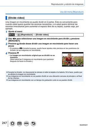 Page 247247
Reproducción y edición de imágenes
Uso del menú [Reproducir]
[Divide video]
Una imagen en movimiento se puede dividir en 2 partes. Esto es convenien\
te para 
cuando usted quiere guardar las escenas necesarias, o si usted quiere el\
iminar las 
escenas innecesarias para aumentar el espacio libre de su tarjeta, cuand\
o viaja, por 
ejemplo.
1Ajuste el menú
 →  [Reproducir] → [Divide video]
2Use   para seleccionar una imagen en movimiento para dividir y presione 
[MENU/SET]
3Presione  donde desee...