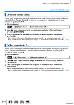 Page 248248
Reproducción y edición de imágenes
Uso del menú [Reproducir]
[Intervalo tiempo-vídeo]
Puede crear una imagen en movimiento a partir de las imágenes de un g\
rupo grabadas 
usando [Interv. Tiempo-Disparo]. La imagen en movimiento creada se guarda en el 
formato de grabación MP4.
1Ajuste el menú
 →  [Reproducir] → [Intervalo tiempo-vídeo]
2Use   para seleccionar el grupo de imágenes [Interv. Tiempo-Disparo] y 
presione [MENU/SET]
3Cree una imagen en movimiento después de seleccionar un método de \...