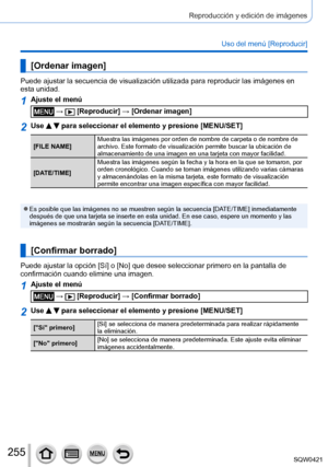 Page 255255
Reproducción y edición de imágenes
Uso del menú [Reproducir]
[Ordenar imagen]
Puede ajustar la secuencia de visualización utilizada para reproducir\
 las imágenes en 
esta unidad.
1Ajuste el menú
 →  [Reproducir] → [Ordenar imagen]
2Use   para seleccionar el elemento y presione [MENU/SET]
[FILE NAME]Muestra las imágenes por orden de nombre de carpeta o de nombre de 
archivo. Este formato de visualización permite buscar la ubicación\
 de 
almacenamiento de una imagen en una tarjeta con mayor...