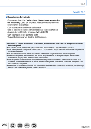 Page 259259
Wi-Fi
Función Wi-Fi
 ■Descripción del método
Cuando se describe “seleccione [Seleccionar un destino 
del histórico]”, etc. en un paso, realice cualquiera de las 
operaciones siguientes:
Con operaciones del botón del cursor:
Use el botón del cursor para seleccionar [Seleccionar un 
destino del histórico] y presione [MENU/SET].
Con operaciones de pantalla táctil:
Toque [Seleccionar un destino del histórico].
 ●No retire la tarjeta de memoria o la batería, ni la mueva a otra á\
rea sin recepción...