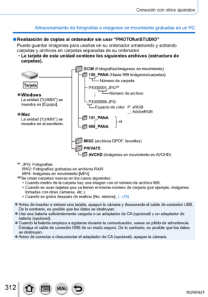 Page 312312
Conexión con otros aparatos
Almacenamiento de fotografías e imágenes en movimiento grabadas en\
 un PC
 ■Realización de copias al ordenador sin usar “PHOTOfunSTUDIO”
Puede guardar imágenes para usarlas en su ordenador arrastrando y sol\
tando 
carpetas y archivos en carpetas separadas de su ordenador.
 •La tarjeta de esta unidad contiene los siguientes archivos (estructura \
de 
carpetas).
*2
 ●WindowsLa unidad (“LUMIX”) se 
muestra en [Equipo].
 ●MacLa unidad (“LUMIX”) se 
muestra en el escritorio....