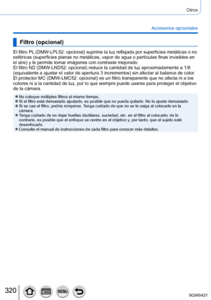 Page 320320
Otros
Accesorios opcionales
Filtro (opcional)
El filtro PL (DMW-LPL52: opcional) suprime la luz reflejada por superficies metálicas o no 
esféricas (superficies planas no metálicas, vapor de agua o partí\
culas finas invisibles en 
el aire) y le permite tomar imágenes con contraste mejorado.
El filtro ND (DMW-LND52: opcional) reduce la cantidad de luz aproximadamente a 1/8 
(equivalente a ajustar el valor de apertura 3 incrementos) sin afectar al balance de color.
El protector MC (DMW-LMC52:...
