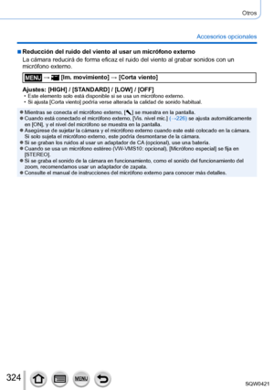 Page 324324
Otros
Accesorios opcionales
 ■Reducción del ruido del viento al usar un micrófono externo
La cámara reducirá de forma eficaz el ruido del viento al grabar s\
onidos con un 
micrófono externo.
 →  [Im. movimiento] → [Corta viento]
Ajustes: [HIGH] / [STANDARD] / [LOW] / [OFF]
 • Este elemento solo está disponible si se usa un micrófono externo.\
 • Si ajusta [Corta viento] podría verse alterada la calidad de sonido habitual.
 ●Mientras se conecta el micrófono externo, [  ] se muestra en la pantalla....