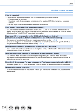 Page 334334
Otros
Visualizaciones de mensajes
[Fallo de conexión]
 • Compruebe lo siguiente en relación con los smartphones que desee cone\
ctar
.
 →El smartphone no funciona. →Cambie el punto de acceso para conectarse en los ajustes Wi-Fi del smart\
phone para esta 
cámara.
 →No hay espacio de almacenamiento libre en el smartphone.
[Error acceso. Compruebe ID de acceso y contraseña.]
 • El ID de inicio de sesión o la contraseña para “LUMIX CLUB” \
no es correcto. Introdúzcalos de  nuevo. Si no recuerda el ID de...